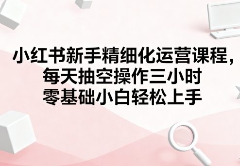 小红书新手精细化运营课程，每天抽空操作三小时，零基础小白轻松上手-来聚吧