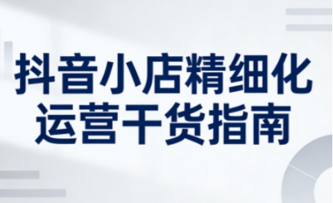 抖音小店精细化运营干货指南新版，助力商家系统提升店铺运营能力(更新26年5月)-来聚吧