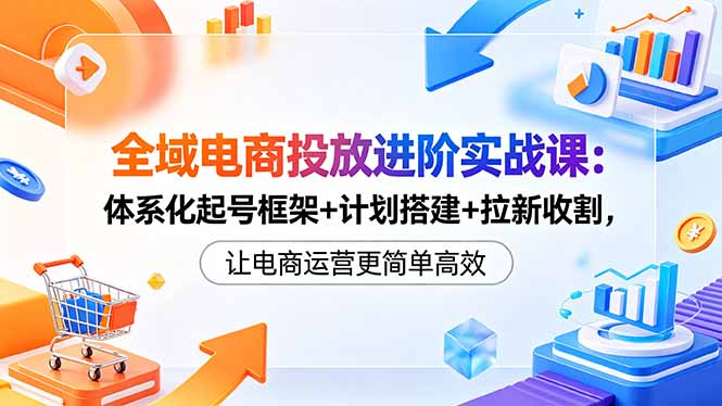 全域电商投放进阶实战课:体系化起号框架+计划搭建+拉新收割,让电商运营更简单高效-来聚吧