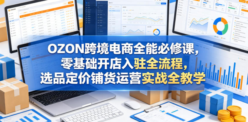 OZON跨境电商全能必修课，零基础开店入驻全流程，选品定价铺货运营实战全教学(更新0605)-来聚吧