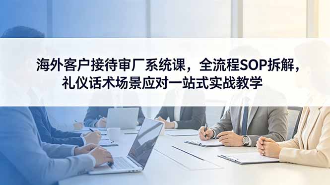 海外客户接待审厂系统课,全流程SOP拆解,礼仪话术场景应对一站式实战教学-来聚吧