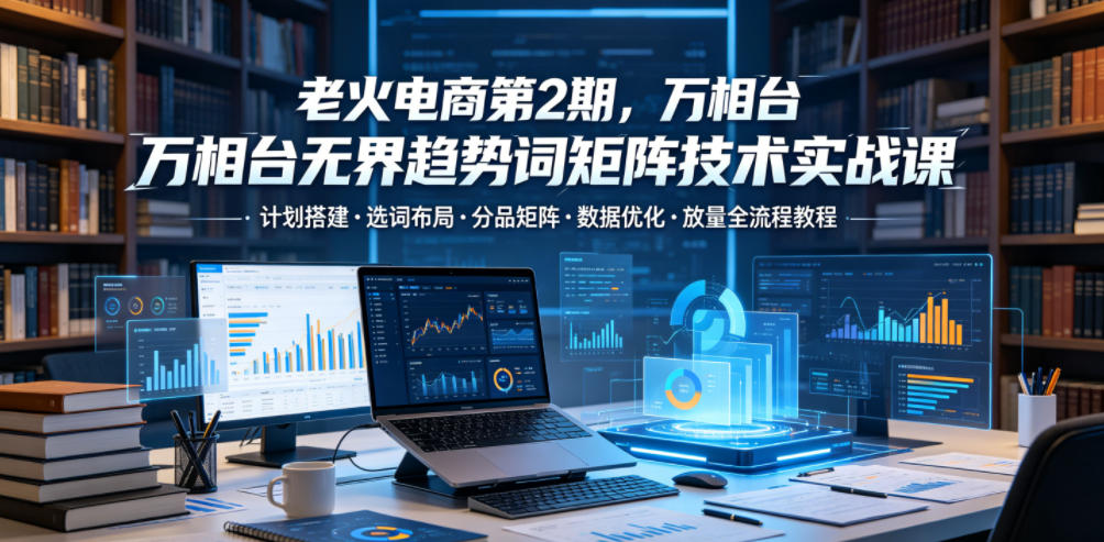 老火电商第2期，万相台无界趋势词矩阵技术实战课，计划搭建・选词布局・分品矩阵・数据优化・放量全流程教程-来聚吧